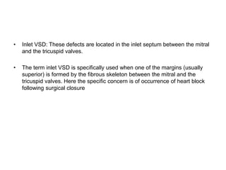 • Inlet VSD: These defects are located in the inlet septum between the mitral
and the tricuspid valves.
• The term inlet VSD is specifically used when one of the margins (usually
superior) is formed by the fibrous skeleton between the mitral and the
tricuspid valves. Here the specific concern is of occurrence of heart block
following surgical closure
 