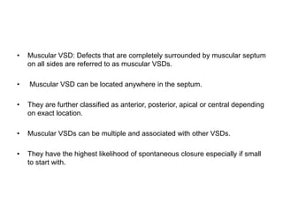• Muscular VSD: Defects that are completely surrounded by muscular septum
on all sides are referred to as muscular VSDs.
• Muscular VSD can be located anywhere in the septum.
• They are further classified as anterior, posterior, apical or central depending
on exact location.
• Muscular VSDs can be multiple and associated with other VSDs.
• They have the highest likelihood of spontaneous closure especially if small
to start with.
 