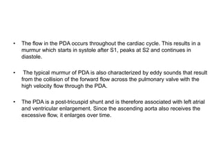 • The flow in the PDA occurs throughout the cardiac cycle. This results in a
murmur which starts in systole after S1, peaks at S2 and continues in
diastole.
• The typical murmur of PDA is also characterized by eddy sounds that result
from the collision of the forward flow across the pulmonary valve with the
high velocity flow through the PDA.
• The PDA is a post-tricuspid shunt and is therefore associated with left atrial
and ventricular enlargement. Since the ascending aorta also receives the
excessive flow, it enlarges over time.
 