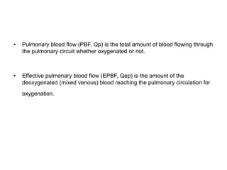 • Pulmonary blood flow (PBF, Qp) is the total amount of blood flowing through
the pulmonary circuit whether oxygenated or not.
• Effective pulmonary blood flow (EPBF, Qep) is the amount of the
deoxygenated (mixed venous) blood reaching the pulmonary circulation for
oxygenation.
 