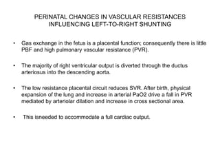 PERINATAL CHANGES IN VASCULAR RESISTANCES
INFLUENCING LEFT-TO-RIGHT SHUNTING
• Gas exchange in the fetus is a placental function; consequently there is little
PBF and high pulmonary vascular resistance (PVR).
• The majority of right ventricular output is diverted through the ductus
arteriosus into the descending aorta.
• The low resistance placental circuit reduces SVR. After birth, physical
expansion of the lung and increase in arterial PaO2 drive a fall in PVR
mediated by arteriolar dilation and increase in cross sectional area.
• This isneeded to accommodate a full cardiac output.
 