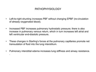 PATHOPHYSIOLOGY
• Left-to-right shunting increases PBF without changing EPBF (re-circulation
of already oxygenated blood).
• Increased PBF increases pulmonary hydrostatic pressure; there is also
increase in pulmonary venous return, which in turn increases left atrial and
left ventricular end-diastolic pressure.
• These changes in Starling’s forces at the pulmonary capillaries promote net
transudation of fluid into the lung interstitium.
• Pulmonary interstitial edema increases lung stiffness and airway resistance.
.
 