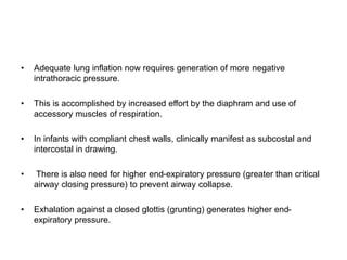 • Adequate lung inflation now requires generation of more negative
intrathoracic pressure.
• This is accomplished by increased effort by the diaphram and use of
accessory muscles of respiration.
• In infants with compliant chest walls, clinically manifest as subcostal and
intercostal in drawing.
• There is also need for higher end-expiratory pressure (greater than critical
airway closing pressure) to prevent airway collapse.
• Exhalation against a closed glottis (grunting) generates higher end-
expiratory pressure.
 