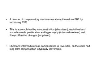 • A number of compensatory mechanisms attempt to reduce PBF by
increasing PVR.
• This is accomplished by vasoconstriction (short-term), neointimal and
smooth muscle proliferation and hypertrophy (intermediate-term) and
fibroproliferative changes (long-term).
• Short and intermediate term compensation is reversible, on the other had
long term compensation is typically irreversible.
 
