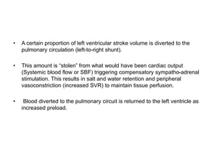 • A certain proportion of left ventricular stroke volume is diverted to the
pulmonary circulation (left-to-right shunt).
• This amount is “stolen” from what would have been cardiac output
(Systemic blood flow or SBF) triggering compensatory sympatho-adrenal
stimulation. This results in salt and water retention and peripheral
vasoconstriction (increased SVR) to maintain tissue perfusion.
• Blood diverted to the pulmonary circuit is returned to the left ventricle as
increased preload.
 