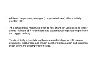 • All these compensatory changes (compensated steal) at least initially
maintain SBF.
• At a certaincritical magnitude of left-to-right shunt, left ventricle is no longer
able to maintain SBF (uncompensated steal) decreasing systemic perfusion
and oxygen delivery.
• This is clinically evident during the compensated stage as cold clammy
extremities, diaphoresis, and grayish peripheral discoloration and circulatory
shock during the uncompensated stage.
 