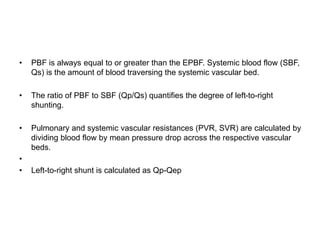 • PBF is always equal to or greater than the EPBF. Systemic blood flow (SBF,
Qs) is the amount of blood traversing the systemic vascular bed.
• The ratio of PBF to SBF (Qp/Qs) quantifies the degree of left-to-right
shunting.
• Pulmonary and systemic vascular resistances (PVR, SVR) are calculated by
dividing blood flow by mean pressure drop across the respective vascular
beds.
•
• Left-to-right shunt is calculated as Qp-Qep
 