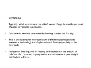 • Symptoms
• Typically, initial symptoms occur at 6–8 weeks of age dictated by perinatal
changes in vascular resistances.
• Dyspnea on exertion, unmasked by feeding, is often the first sign.
• This is associatedwith increased work of breathing (subcostal and
intercostal in drawing) and diaphoresis with feeds (especially on the
forehead).
• Increase in time required for feeding and decrease in the amount of
milk/formula consumed is progressive and culminates in poor weight
gain/failure to thrive.
 