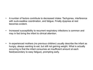 • A number of factors contribute to decreased intake: Tachypnea, interference
with suck-swallow coordination, and fatigue. Finally dyspnea at rest
becomes evident.
• Increased susceptibility to recurrent respiratory infections is common and
may in fact bring the infant to clinical attention.
• In experienced mothers (no previous children) usually describe the infant as
hungry, always wanting to eat, but still not gaining weight. What is actually
occurring is that the infant consumes an insufficient amount at each
feed(secondary to easy fatigue), prompting early.
 