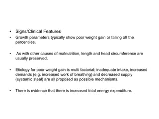 • Signs/Clinical Features
• Growth parameters typically show poor weight gain or falling off the
percentiles.
• As with other causes of malnutrition, length and head circumference are
usually preserved.
• Etiology for poor weight gain is multi factorial; inadequate intake, increased
demands (e.g. increased work of breathing) and decreased supply
(systemic steal) are all proposed as possible mechanisms.
• There is evidence that there is increased total energy expenditure.
 