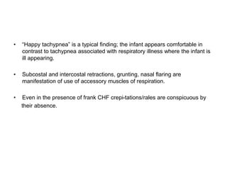 • “Happy tachypnea” is a typical finding; the infant appears comfortable in
contrast to tachypnea associated with respiratory illness where the infant is
ill appearing.
• Subcostal and intercostal retractions, grunting, nasal flaring are
manifestation of use of accessory muscles of respiration.
• Even in the presence of frank CHF crepi-tations/rales are conspicuous by
their absence.
 