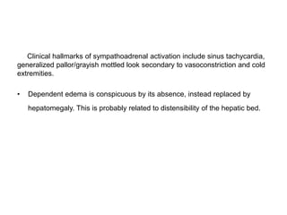 Clinical hallmarks of sympathoadrenal activation include sinus tachycardia,
generalized pallor/grayish mottled look secondary to vasoconstriction and cold
extremities.
• Dependent edema is conspicuous by its absence, instead replaced by
hepatomegaly. This is probably related to distensibility of the hepatic bed.
 