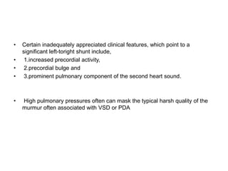 • Certain inadequately appreciated clinical features, which point to a
significant left-toright shunt include,
• 1.increased precordial activity,
• 2.precordial bulge and
• 3.prominent pulmonary component of the second heart sound.
• High pulmonary pressures often can mask the typical harsh quality of the
murmur often associated with VSD or PDA
 