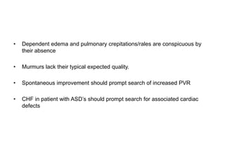 • Dependent edema and pulmonary crepitations/rales are conspicuous by
their absence
• Murmurs lack their typical expected quality.
• Spontaneous improvement should prompt search of increased PVR
• CHF in patient with ASD’s should prompt search for associated cardiac
defects
 