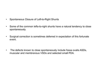 • Spontaneous Closure of Left-to-Right Shunts
• Some of the common lefts-to-right shunts have a natural tendency to close
spontaneously.
• Surgical correction is sometimes deferred in expectation of this fortunate
event.
• The defects known to close spontaneously include fossa ovalis ASDs,
muscular and membranous VSDs and selected small PDA.
 