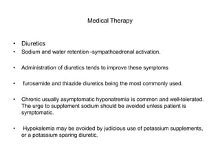 Medical Therapy
• Diuretics
• Sodium and water retention -sympathoadrenal activation.
• Administration of diuretics tends to improve these symptoms
• furosemide and thiazide diuretics being the most commonly used.
• Chronic usually asymptomatic hyponatremia is common and well-tolerated.
The urge to supplement sodium should be avoided unless patient is
symptomatic.
• Hypokalemia may be avoided by judicious use of potassium supplements,
or a potassium sparing diuretic.
 