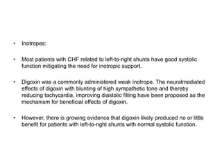 • Inotropes:
• Most patients with CHF related to left-to-right shunts have good systolic
function mitigating the need for inotropic support.
• Digoxin was a commonly administered weak inotrope. The neuralmediated
effects of digoxin with blunting of high sympathetic tone and thereby
reducing tachycardia, improving diastolic filling have been proposed as the
mechanism for beneficial effects of digoxin.
• However, there is growing evidence that digoxin likely produced no or little
benefit for patients with left-to-right shunts with normal systolic function.
 