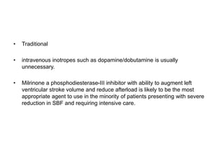 • Traditional
• intravenous inotropes such as dopamine/dobutamine is usually
unnecessary.
• Milrinone a phosphodiesterase-III inhibitor with ability to augment left
ventricular stroke volume and reduce afterload is likely to be the most
appropriate agent to use in the minority of patients presenting with severe
reduction in SBF and requiring intensive care.
 