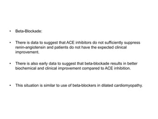 • Beta-Blockade:
• There is data to suggest that ACE inhibitors do not sufficiently suppress
renin-angiotensin and patients do not have the expected clinical
improvement.
• There is also early data to suggest that beta-blockade results in better
biochemical and clinical improvement compared to ACE inhibition.
• This situation is similar to use of beta-blockers in dilated cardiomyopathy.
 