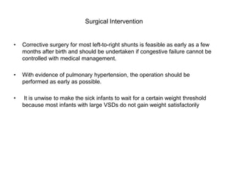 Surgical Intervention
• Corrective surgery for most left-to-right shunts is feasible as early as a few
months after birth and should be undertaken if congestive failure cannot be
controlled with medical management.
• With evidence of pulmonary hypertension, the operation should be
performed as early as possible.
• It is unwise to make the sick infants to wait for a certain weight threshold
because most infants with large VSDs do not gain weight satisfactorily
 