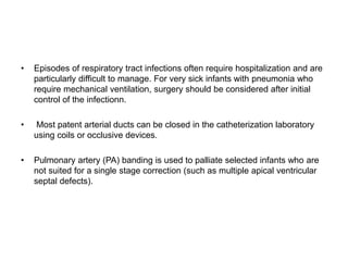 • Episodes of respiratory tract infections often require hospitalization and are
particularly difficult to manage. For very sick infants with pneumonia who
require mechanical ventilation, surgery should be considered after initial
control of the infectionn.
• Most patent arterial ducts can be closed in the catheterization laboratory
using coils or occlusive devices.
• Pulmonary artery (PA) banding is used to palliate selected infants who are
not suited for a single stage correction (such as multiple apical ventricular
septal defects).
 