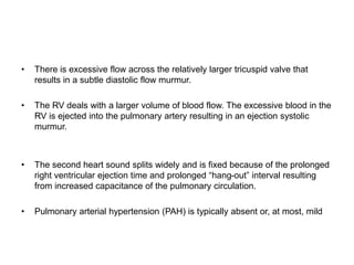 • There is excessive flow across the relatively larger tricuspid valve that
results in a subtle diastolic flow murmur.
• The RV deals with a larger volume of blood flow. The excessive blood in the
RV is ejected into the pulmonary artery resulting in an ejection systolic
murmur.
• The second heart sound splits widely and is fixed because of the prolonged
right ventricular ejection time and prolonged “hang-out” interval resulting
from increased capacitance of the pulmonary circulation.
• Pulmonary arterial hypertension (PAH) is typically absent or, at most, mild
 