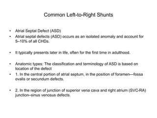 Common Left-to-Right Shunts
• Atrial Septal Defect (ASD)
• Atrial septal defects (ASD) occurs as an isolated anomaly and account for
5–10% of all CHDs.
• It typically presents later in life, often for the first time in adulthood.
• Anatomic types: The classification and terminology of ASD is based on
location of the defect
• 1. In the central portion of atrial septum, in the position of foramen—fossa
ovalis or secundum defects.
• 2. In the region of junction of superior vena cava and right atrium (SVC-RA)
junction–sinus venosus defects.
 