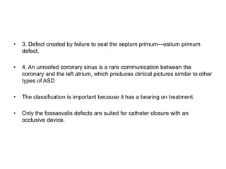 • 3. Defect created by failure to seal the septum primum—ostium primum
defect.
• 4. An unroofed coronary sinus is a rare communication between the
coronary and the left atrium, which produces clinical pictures similar to other
types of ASD
• The classification is important because it has a bearing on treatment.
• Only the fossaovalis defects are suited for catheter closure with an
occlusive device.
 