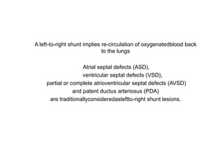 A left-to-right shunt implies re-circulation of oxygenatedblood back
to the lungs
Atrial septal defects (ASD),
ventricular septal defects (VSD),
partial or complete atrioventricular septal defects (AVSD)
and patent ductus arteriosus (PDA)
are traditionallyconsideredasleftto-right shunt lesions.
 