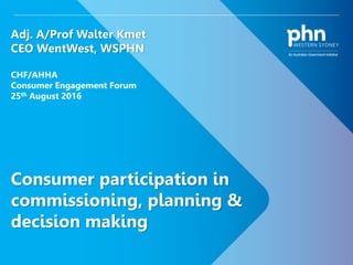 1
Consumer participation in
commissioning, planning &
decision making
Adj. A/Prof Walter Kmet
CEO WentWest, WSPHN
CHF/AHHA
Consumer Engagement Forum
25th August 2016
 
