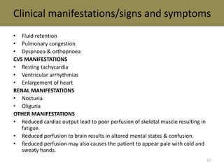 Clinical manifestations/signs and symptoms 
• Fluid retention 
• Pulmonary congestion 
• Dyspnoea & orthopnoea 
CVS MANIFESTATIONS 
• Resting tachycardia 
• Ventricular arrhythmias 
• Enlargement of heart 
RENAL MANIFESTATIONS 
• Nocturia 
• Oliguria 
OTHER MANIFESTATIONS 
• Reduced cardiac output lead to poor perfusion of skeletal muscle resulting in 
fatigue. 
• Reduced perfusion to brain results in altered mental states & confusion. 
• Reduced perfusion may also causes the patient to appear pale with cold and 
sweaty hands. 
15 
 