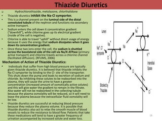 Thiazide Diuretics 
 Hydrochlorothiazide, metolazone, chlorthalidone 
• Thiazide diuretics inhibit the Na-Cl symporter. 
• This is a channel present on the luminal side of the distal 
convoluted tubule of the nephron and functions via secondary 
active transport. 
• Sodium enters the cell down it concentration gradient 
(“downhill”), while chlorine goes up its electrical gradient 
(inside of the cell is negative). 
• Chlorine is able to travel “uphill” without direct usage of energy 
because it uses the energy that sodium dissipates when it goes 
down its concentration gradient. 
• Once these two ions enter the cell, the sodium is shuttled 
across the basolateral side of the cell via Na/K ATPase (primary 
active transport) and chlorine travels across a chlorine channel 
(facilitated diffusion). (RFUMS, 2006) 
Mechanism of Action of Thiazide Diuretics: 
• Individuals that suffer from high blood pressure are typically 
given thiazide diuretics. It is believed that thiazide inhibits the 
Na-Cl symporter by binding to the Cl- site of the transporter. 
This shuts down the pump and leads to excretion of sodium and 
chloride. By inhibiting these solutes to be reabsorbed into the 
plasma, they will cause the urine to have a greater 
concentration (increased amount of osmotically active solutes) 
and this will give water the gradient to remain in the filtrate. 
Also water will not be reabsorbed in the collecting tubule 
because the plasma osmolality will be reduced, so it will need to 
leave the plasma because the extracellular fluid osmolality will 
be low. 
• thiazide diuretics are successful at reducing blood pressure 
because they reduce the plasma volume. It is possible that 
thiazide diuretics also act to relax the smooth muscle of blood 
vessels to reduce the resistance to blood flow. Patients that take 
these medications will tend to have a greater frequency of 
urination accompanied by increased solute and water loss. 
19 
 