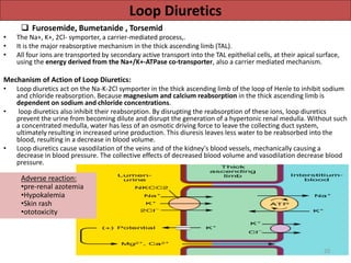 Loop Diuretics 
 Furosemide, Bumetanide , Torsemid 
• The Na+, K+, 2Cl- symporter, a carrier-mediated process,. 
• It is the major reabsorptive mechanism in the thick ascending limb (TAL). 
• All four ions are transported by secondary active transport into the TAL epithelial cells, at their apical surface, 
using the energy derived from the Na+/K+-ATPase co-transporter, also a carrier mediated mechanism. 
Mechanism of Action of Loop Diuretics: 
• Loop diuretics act on the Na-K-2Cl symporter in the thick ascending limb of the loop of Henle to inhibit sodium 
and chloride reabsorption. Because magnesium and calcium reabsorption in the thick ascending limb is 
dependent on sodium and chloride concentrations. 
• loop diuretics also inhibit their reabsorption. By disrupting the reabsorption of these ions, loop diuretics 
prevent the urine from becoming dilute and disrupt the generation of a hypertonic renal medulla. Without such 
a concentrated medulla, water has less of an osmotic driving force to leave the collecting duct system, 
ultimately resulting in increased urine production. This diuresis leaves less water to be reabsorbed into the 
blood, resulting in a decrease in blood volume. 
• Loop diuretics cause vasodilation of the veins and of the kidney's blood vessels, mechanically causing a 
decrease in blood pressure. The collective effects of decreased blood volume and vasodilation decrease blood 
pressure. 
Adverse reaction: 
•pre-renal azotemia 
•Hypokalemia 
•Skin rash 
•ototoxicity 
20 
 