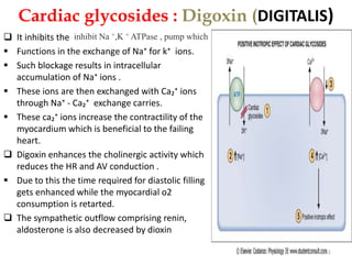 Cardiac glycosides : Digoxin (DIGITALIS) 
inhibit Na +,K + ATPase , pump which 
 It inhibits the 
 Functions in the exchange of Na⁺ for k⁺ ions. 
 Such blockage results in intracellular 
accumulation of Na⁺ ions . 
 These ions are then exchanged with Ca₂⁺ ions 
through Na⁺ - Ca₂⁺ exchange carries. 
 These ca₂⁺ ions increase the contractility of the 
myocardium which is beneficial to the failing 
heart. 
 Digoxin enhances the cholinergic activity which 
reduces the HR and AV conduction . 
 Due to this the time required for diastolic filling 
gets enhanced while the myocardial o2 
consumption is retarted. 
 The sympathetic outflow comprising renin, 
aldosterone is also decreased by dioxin 
31 
 