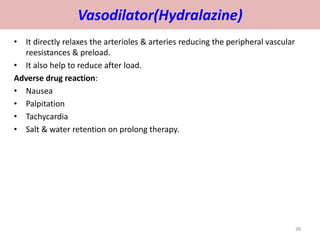 Vasodilator(Hydralazine) 
• It directly relaxes the arterioles & arteries reducing the peripheral vascular 
reesistances & preload. 
• It also help to reduce after load. 
Adverse drug reaction: 
• Nausea 
• Palpitation 
• Tachycardia 
• Salt & water retention on prolong therapy. 
38 
 