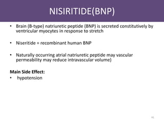 NISIRITIDE(BNP) 
• Brain (B-type) natriuretic peptide (BNP) is secreted constitutively by 
ventricular myocytes in response to stretch 
• Niseritide = recombinant human BNP 
• Naturally occurring atrial natriuretic peptide may vascular 
permeability may reduce intravascular volume) 
Main Side Effect: 
• hypotension 
41 
 