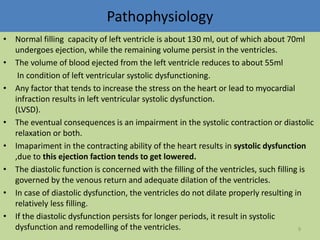 Pathophysiology 
• Normal filling capacity of left ventricle is about 130 ml, out of which about 70ml 
undergoes ejection, while the remaining volume persist in the ventricles. 
• The volume of blood ejected from the left ventricle reduces to about 55ml 
In condition of left ventricular systolic dysfunctioning. 
• Any factor that tends to increase the stress on the heart or lead to myocardial 
infraction results in left ventricular systolic dysfunction. 
(LVSD). 
• The eventual consequences is an impairment in the systolic contraction or diastolic 
relaxation or both. 
• Imapariment in the contracting ability of the heart results in systolic dysfunction 
,due to this ejection faction tends to get lowered. 
• The diastolic function is concerned with the filling of the ventricles, such filling is 
governed by the venous return and adequate dilation of the ventricles. 
• In case of diastolic dysfunction, the ventricles do not dilate properly resulting in 
relatively less filling. 
• If the diastolic dysfunction persists for longer periods, it result in systolic 
dysfunction and remodelling of the ventricles. 9 
 