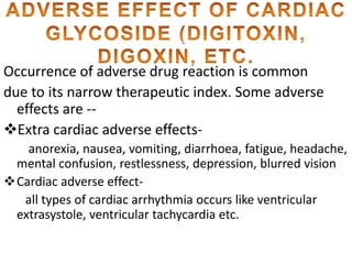 Occurrence of adverse drug reaction is common 
due to its narrow therapeutic index. Some adverse 
effects are -- 
Extra cardiac adverse effects-anorexia, 
nausea, vomiting, diarrhoea, fatigue, headache, 
mental confusion, restlessness, depression, blurred vision 
Cardiac adverse effect-all 
types of cardiac arrhythmia occurs like ventricular 
extrasystole, ventricular tachycardia etc. 
 