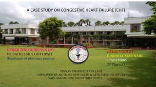 PRESENTED BY :-
B.NOM KUMAR NAIK.
17AB1T0005
2nd Pharm.D
A CASE STUDY ON CONGESTIVE HEART FAILURE (CHF)
VIGNAN PHARMACY COLLEGE
(APPROVED BY AICTE,PCI-NEW DELHI & AFFILIATED TO JNTUK)
VADLAMUDI,GUNTUR DISTRICT 522213
UNDER THE GUIDENCE OF:-
Mr. SATHEESH.S.GOTTIPATI
Department of pharmacy practice
 