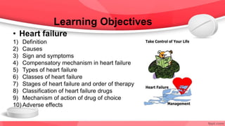 Learning Objectives
• Heart failure
1) Definition
2) Causes
3) Sign and symptoms
4) Compensatory mechanism in heart failure
5) Types of heart failure
6) Classes of heart failure
7) Stages of heart failure and order of therapy
8) Classification of heart failure drugs
9) Mechanism of action of drug of choice
10) Adverse effects
 