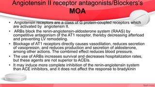 Angiotensin II receptor antagonists/Blockers‘s
MOA
• Angiotensin receptors are a class of G protein-coupled receptors which
are activated by angiotensin II.
• ARBs block the renin-angiotensin-aldosterone system (RAAS) by
competitive antagonism of the AT1 receptor, thereby decreasing afterload
and preventing LV remodeling.
• Blockage of AT1 receptors directly causes vasodilation, reduces secretion
of vasopressin, and reduces production and secretion of aldosterone,
among other actions. The combined effect reduces blood pressure.
• The use of ARBs increases survival and decreases hospitalization rates,
but these agents are not superior to ACEIs.
• It may induce more complete inhibition of the renin-angiotensin system
than ACE inhibitors, and it does not affect the response to bradykinin
 
