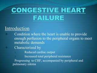 CONGESTIVE HEART
FAILURE
Introduction
 Condition where the heart is unable to provide
enough perfusion to the peripheral organs to meet
metabolic demands
 Characterized by
1. Reduced cardiac output
2. Increased total peripheral resistance
Progressing to CHF, accompanied by peripheral and
pulmonary edema
 