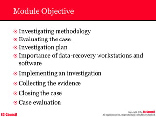EC-Council
Copyright © by EC-Council
All rights reserved. Reproduction is strictly prohibited
Module Objective
~ Investigating methodology
~ Evaluating the case
~ Investigation plan
~ Importance of data-recovery workstations and
software
~ Implementing an investigation
~ Collecting the evidence
~ Closing the case
~ Case evaluation
 