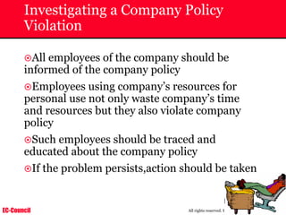 EC-Council
Copyright © by EC-Council
All rights reserved. Reproduction is strictly prohibited
Investigating a Company Policy
Violation
~All employees of the company should be
informed of the company policy
~Employees using company’s resources for
personal use not only waste company’s time
and resources but they also violate company
policy
~Such employees should be traced and
educated about the company policy
~If the problem persists,action should be taken
 