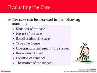 EC-Council
Copyright © by EC-Council
All rights reserved. Reproduction is strictly prohibited
Evaluating the Case
~ The case can be assessed in the following
manner :
• Situation of the case
• Nature of the case
• Specifics about the case
• Type of evidence
• Operating system used by the suspect
• Known disk format
• Location of evidence
• The motive of the suspect
 