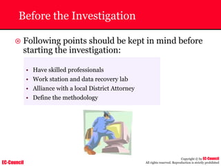 EC-Council
Copyright © by EC-Council
All rights reserved. Reproduction is strictly prohibited
Before the Investigation
~ Following points should be kept in mind before
starting the investigation:
• Have skilled professionals
• Work station and data recovery lab
• Alliance with a local District Attorney
• Define the methodology
 