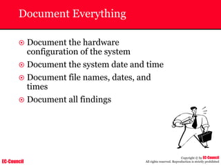 EC-Council
Copyright © by EC-Council
All rights reserved. Reproduction is strictly prohibited
Document Everything
~ Document the hardware
configuration of the system
~ Document the system date and time
~ Document file names, dates, and
times
~ Document all findings
 