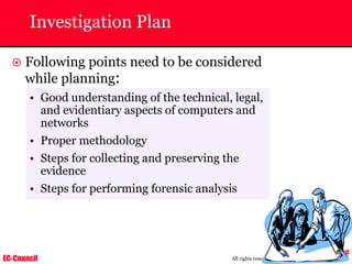 EC-Council
Copyright © by EC-Council
All rights reserved. Reproduction is strictly prohibited
Investigation Plan
~ Following points need to be considered
while planning:
• Good understanding of the technical, legal,
and evidentiary aspects of computers and
networks
• Proper methodology
• Steps for collecting and preserving the
evidence
• Steps for performing forensic analysis
 