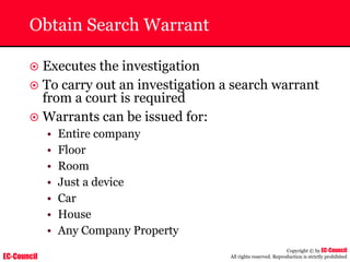 EC-Council
Copyright © by EC-Council
All rights reserved. Reproduction is strictly prohibited
Obtain Search Warrant
~ Executes the investigation
~ To carry out an investigation a search warrant
from a court is required
~ Warrants can be issued for:
• Entire company
• Floor
• Room
• Just a device
• Car
• House
• Any Company Property
 