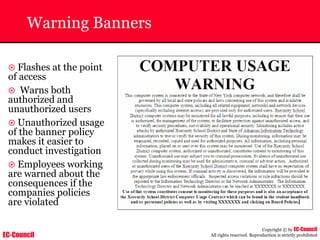 EC-Council
Copyright © by EC-Council
All rights reserved. Reproduction is strictly prohibited
Warning Banners
~ Flashes at the point
of access
~ Warns both
authorized and
unauthorized users
~ Unauthorized usage
of the banner policy
makes it easier to
conduct investigation
~ Employees working
are warned about the
consequences if the
companies policies
are violated
 
